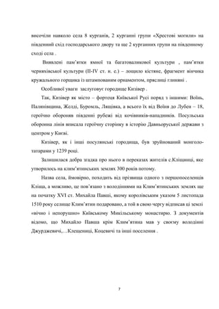7
височіли навколо села 8 курганів, 2 курганні групи «Хрестові могили» на
південний схід господарського двору та ще 2 курганних групи на південному
сході села .
Виявлені пам’ятки ямної та багатоваликової культури , пам’ятки
черняхівської культури (ІІ-ІV ст. н. е.) – лощило кістяне, фрагмент вінчика
кружального горщика із штампованим орнаментом, пряслиці глиняні .
Особливої уваги заслуговує городище Кизівер .
Так, Кизівер як місто – фортеця Київської Русі поряд з іншими: Воїнь,
Палянівщина, Желді, Буромль, Лящівка, а всього їх від Воїня до Лубен – 18,
героїчно обороняв південні рубежі від кочівників-нападників. Посульська
оборонна лінія вписала героїчну сторінку в історію Давньоруської держави з
центром у Києві.
Кизівер, як і інші посулянські городища, був зруйнований монголо-
татарами у 1239 році.
Залишилася добра згадка про нього в переказах жителів с.Кліщинці, яке
утворилось на клим’ятинських землях 300 років потому.
Назва села, ймовірно, походить від прізвища одного з першопоселенців
Кліща, а можливо, це пов’язано з володіннями на Клим’ятинських землях ще
на початку ХVІ ст. Михайла Павші, якому королівським указом 5 листопада
1510 року селище Клим’ятин подаровано, а той в свою чергу відписав ці землі
«вічно і непорушно» Київському Микільському монастирю. З документів
відомо, що Михайло Павша крім Клим’ятина мав у своєму володінні
Джурджевичі,…Клещениці, Коцевичі та інші поселення .
 