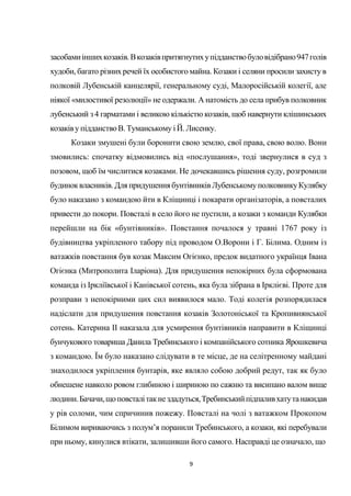 9
засобамиіншихкозаків.Вкозаківпритягнутихупідданствобуловідібрано947голів
худоби, багато різних речей їх особистого майна. Козаки і селяни просили захисту в
полковій Лубенській канцелярії, генеральному суді, Малоросійській колегії, але
ніякої «милостивої резолюції» не одержали. А натомість до села прибув полковник
лубенський з 4 гарматами і великою кількістю козаків, щоб навернути клішинських
козаківу підданствоВ. Туманському і Й. Лисенку.
Козаки змушені були боронити свою землю, свої права, свою волю. Вони
змовились: спочатку відмовились від «послушання», тоді звернулися в суд з
позовом, щоб їм числитися козаками. Не дочекавшись рішення суду, розгромили
будиноквласників. Для придушеннябунтівниківЛубенськомуполковникуКулябку
було наказано з командою йти в Кліщинці і покарати організаторів, а повсталих
привести до покори. Повсталі в село його не пустили, а козаки з команди Кулябки
перейшли на бік «бунтівників». Повстання почалося у травні 1767 року із
будівництва укріпленого табору під проводом О.Ворони і Г. Білима. Одним із
ватажків повстання був козак Максим Огієнко, предок видатного українця Івана
Огієнка (Митрополита Іларіона). Для придушення непокірних була сформована
команда із Іркліївської і Канівської сотень, яка була зібрана в Ірклієві. Проте для
розправи з непокірними цих сил виявилося мало. Тоді колегія розпорядилася
надіслати для придушення повстання козаків Золотоніської та Кропивнянської
сотень. Катерина II наказала для усмирення бунтівників направити в Кліщинці
бунчукового товариша Данила Требинського і компанійського сотника Ярошкевича
з командою. Їм було наказано слідувати в те місце, де на селітренному майдані
знаходилося укріплення бунтарів, яке являло собою добрий редут, так як було
обнешене навколо ровом глибиною і шириною по сажню та висипано валом вище
людини.Бачачи,щоповсталітакнездадуться,Требинськийпідпаливхатутанакидав
у рів соломи, чим спричинив пожежу. Повсталі на чолі з ватажком Прокопом
Білимом вириваючись з полум’я поранили Требинського, а козаки, які перебували
при ньому, кинулися втікати, залишивши його самого. Насправді це означало, що
 
