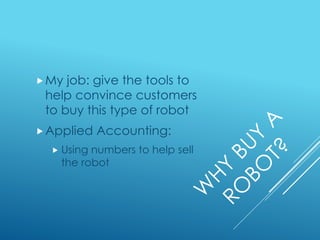 My job: give the tools to
help convince customers
to buy this type of robot
Applied Accounting:
 Using numbers to help sell
the robot
 