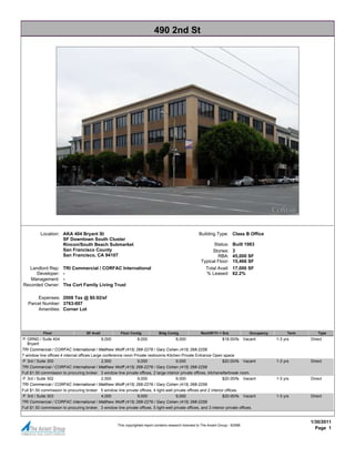 490 2nd St




          Location: AKA 404 Bryant St                                                                      Building Type: Class B Office
                    SF Downtown South Cluster
                    Rincon/South Beach Submarket                                                                  Status:       Built 1983
                    San Francisco County                                                                         Stories:       3
                    San Francisco, CA 94107                                                                         RBA:        45,000 SF
                                                                                                            Typical Floor:      15,466 SF
   Landlord Rep:       TRI Commercial / CORFAC International                                                   Total Avail: 17,000 SF
      Developer:       -                                                                                       % Leased: 62.2%
   Management:         -
Recorded Owner:        The Cort Family Living Trust

       Expenses: 2008 Tax @ $0.92/sf
   Parcel Number: 3763-007
       Amenities: Corner Lot




            Floor                    SF Avail            Floor Contig            Bldg Contig                Rent/SF/Yr + Svs             Occupancy         Term       Type
P GRND / Suite 404                            8,000              8,000                  8,000                        $18.00/fs Vacant                1-3 yrs      Direct
   Bryant
TRI Commercial / CORFAC International / Matthew Wolff (415) 268-2276 / Gary Cohen (415) 268-2259
7 window line offices 4 internal offices Large conference room Private restrooms Kitchen Private Entrance Open space
P 3rd / Suite 300                             2,500              9,000                  9,000                        $20.00/fs Vacant                1-3 yrs      Direct
TRI Commercial / CORFAC International / Matthew Wolff (415) 268-2276 / Gary Cohen (415) 268-2259
Full $1.50 commission to procuring broker. 3 window line private offices, 2 large interior private offices, kitchenette/break room.
P 3rd / Suite 302                             2,500              9,000                  9,000                        $20.00/fs Vacant                1-3 yrs      Direct
TRI Commercial / CORFAC International / Matthew Wolff (415) 268-2276 / Gary Cohen (415) 268-2259
Full $1.50 commission to procuring broker. 5 window line private offices, 4 light-well private offices and 2 interior offices.
P 3rd / Suite 303                             4,000              9,000                  9,000                        $20.00/fs Vacant                1-3 yrs      Direct
TRI Commercial / CORFAC International / Matthew Wolff (415) 268-2276 / Gary Cohen (415) 268-2259
Full $1.50 commission to procuring broker. 3 window line private offices, 5 light-well private offices, and 3 interior private offices.


                                                                                                                                                                  1/30/2011
                                                       This copyrighted report contains research licensed to The Axiant Group - 62588.
                                                                                                                                                                    Page 1
 