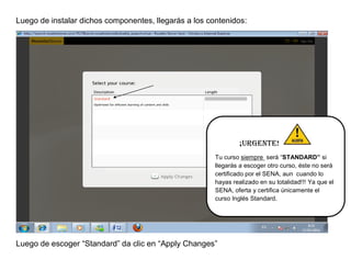 Luego de instalar dichos componentes, llegarás a los contenidos:




                                                                ¡Urgente!
                                                       Tu curso siempre será “STANDARD” si
                                                       llegarás a escoger otro curso, éste no será
                                                       certificado por el SENA, aun cuando lo
                                                       hayas realizado en su totalidad!!! Ya que el
                                                       SENA, oferta y certifica únicamente el
                                                       curso Inglés Standard.




Luego de escoger “Standard” da clic en “Apply Changes”
 