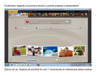 Finalmente, llegarás a la primera lección y podrás empezar a desarrollarla:




Dando clic en “Explore all activities for unit 1” encontrarás el material que debes realizar.
 