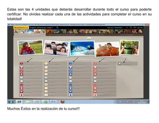 Estas son las 4 unidades que deberás desarrollar durante todo el curso para poderte
certificar. No olvides realizar cada una de las actividades para completar el curso en su
totalidad!




Muchos Éxitos en la realización de tu curso!!!
 