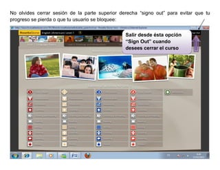 No olvides cerrar sesión de la parte superior derecha “signo out” para evitar que tu
progreso se pierda o que tu usuario se bloquee:


                                                Salir desde ésta opción
                                                “Sign Out” cuando
                                                desees cerrar el curso
 