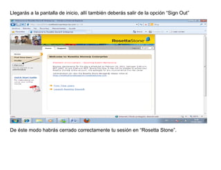 Llegarás a la pantalla de inicio, allí también deberás salir de la opción “Sign Out”




De éste modo habrás cerrado correctamente tu sesión en “Rosetta Stone”.
 