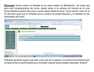 Recuerda: Cerrar sesión en Rosetta no es cerrar sesión en Blackboard…de modo que
para salir completamente del curso, debes volver a la ventana de internet en la cual
tienes abierta la sesión del curso y cerrar sesión desde el icono “cerrar sesión” esto con el
fin de evitar igual que en Rosetta que tu usuario se pueda bloquear y te retrases en las
actividades del curso.




Estimado aprendiz espero que éste curso sea de tu agrado y te brinde herramientas para
complementar tu perfil profesional y brindarte mejores oportunidades laborales. Éxitos!!!
 