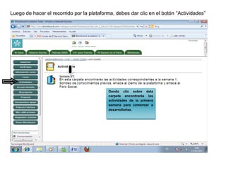 Luego de hacer el recorrido por la plataforma, debes dar clic en el botón “Actividades”




                                           Dando clic sobre ésta
                                           carpeta encontrarás las
                                           actividades de la primera
                                           semana para comenzar a
                                           desarrollarlas.
 