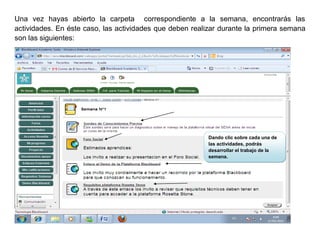 Una vez hayas abierto la carpeta correspondiente a la semana, encontrarás las
actividades. En éste caso, las actividades que deben realizar durante la primera semana
son las siguientes:




                                                         Dando clic sobre cada una de
                                                         las actividades, podrás
                                                         desarrollar el trabajo de la
                                                         semana.
 