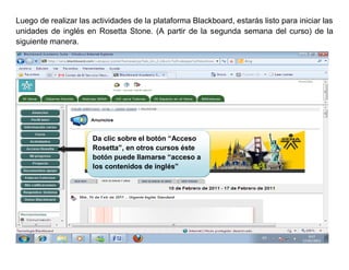 Luego de realizar las actividades de la plataforma Blackboard, estarás listo para iniciar las
unidades de inglés en Rosetta Stone. (A partir de la segunda semana del curso) de la
siguiente manera.




                      Da clic sobre el botón “Acceso
                      Rosetta”, en otros cursos éste
                      botón puede llamarse “acceso a
                      los contenidos de inglés”
 