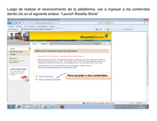 Luego de realizar el reconocimiento de la plataforma, vas a ingresar a los contenidos
dando clic en el siguiente enlace: “Launch Rosetta Stone”




                                   Para acceder a los contenidos
 