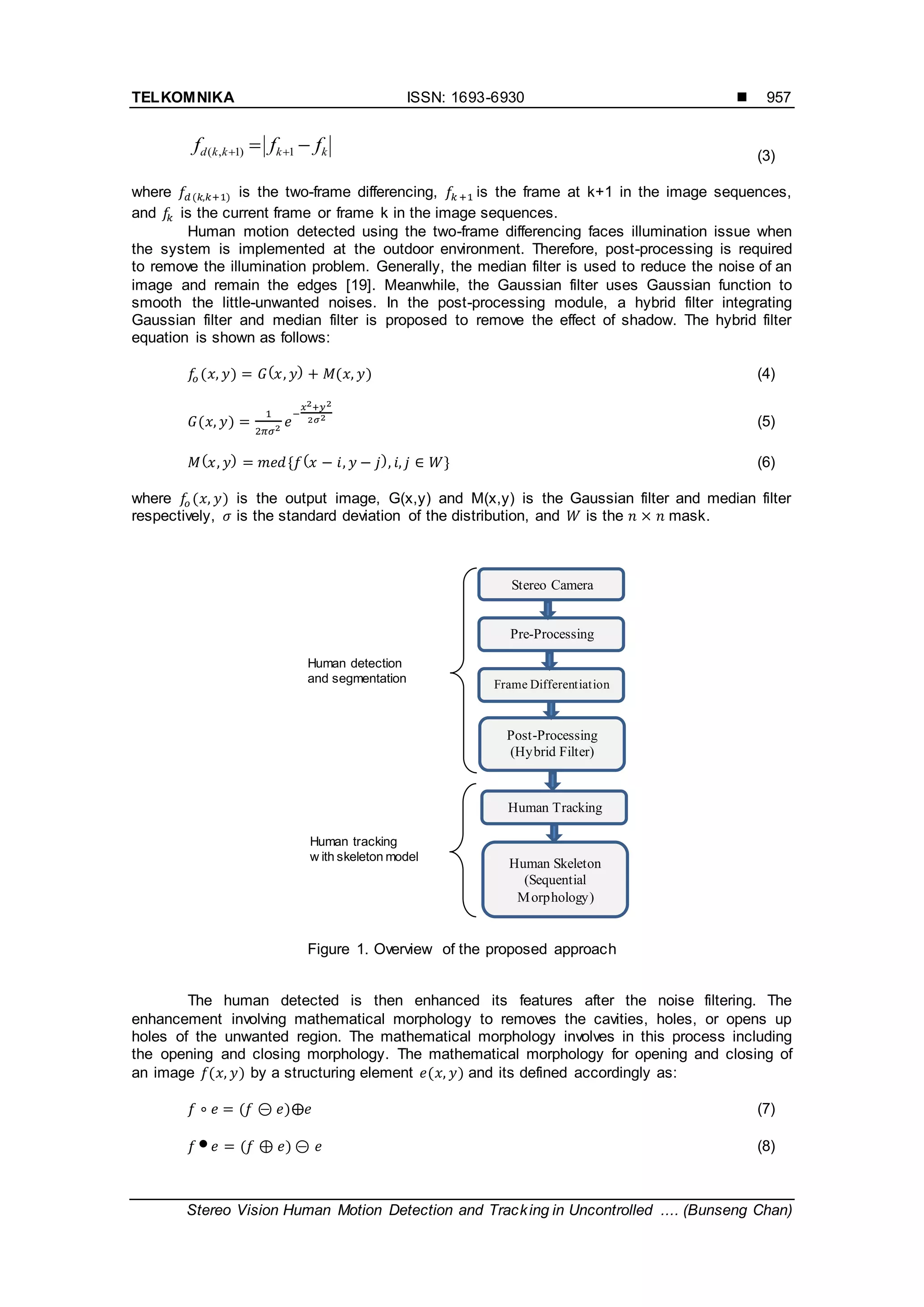 TELKOMNIKA ISSN: 1693-6930 
Stereo Vision Human Motion Detection and Tracking in Uncontrolled .... (Bunseng Chan)
957
kkkkd fff   1)1,( (3)
where ( ) is the two-frame differencing, is the frame at k+1 in the image sequences,
and is the current frame or frame k in the image sequences.
Human motion detected using the two-frame differencing faces illumination issue when
the system is implemented at the outdoor environment. Therefore, post-processing is required
to remove the illumination problem. Generally, the median filter is used to reduce the noise of an
image and remain the edges [19]. Meanwhile, the Gaussian filter uses Gaussian function to
smooth the little-unwanted noises. In the post-processing module, a hybrid filter integrating
Gaussian filter and median filter is proposed to remove the effect of shadow. The hybrid filter
equation is shown as follows:
( ) ( ) ( ) (4)
( ) (5)
( ) * ( ) + (6)
where ( ) is the output image, G(x,y) and M(x,y) is the Gaussian filter and median filter
respectively, is the standard deviation of the distribution, and is the mask.
Figure 1. Overview of the proposed approach
The human detected is then enhanced its features after the noise filtering. The
enhancement involving mathematical morphology to removes the cavities, holes, or opens up
holes of the unwanted region. The mathematical morphology involves in this process including
the opening and closing morphology. The mathematical morphology for opening and closing of
an image ( ) by a structuring element ( ) and its defined accordingly as:
( ) (7)
 ( ) (8)
Human tracking
w ith skeleton model
Human detection
and segmentation Frame Differentiation
Pre-Processing
Post-Processing
(Hybrid Filter)
Human Tracking
Human Skeleton
(Sequential
Morphology)
Stereo Camera
 