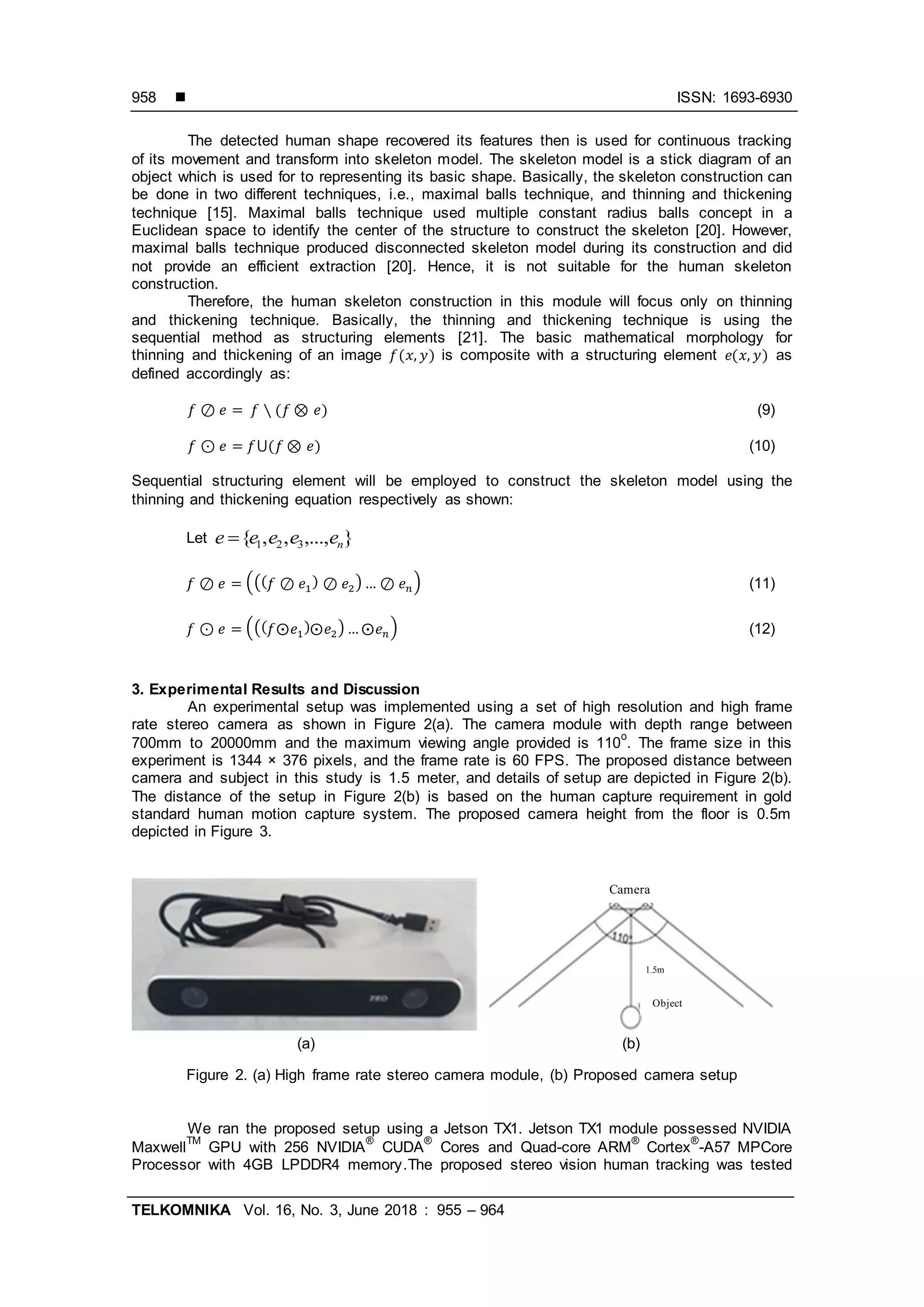  ISSN: 1693-6930
TELKOMNIKA Vol. 16, No. 3, June 2018 : 955 – 964
958
The detected human shape recovered its features then is used for continuous tracking
of its movement and transform into skeleton model. The skeleton model is a stick diagram of an
object which is used for to representing its basic shape. Basically, the skeleton construction can
be done in two different techniques, i.e., maximal balls technique, and thinning and thickening
technique [15]. Maximal balls technique used multiple constant radius balls concept in a
Euclidean space to identify the center of the structure to construct the skeleton [20]. However,
maximal balls technique produced disconnected skeleton model during its construction and did
not provide an efficient extraction [20]. Hence, it is not suitable for the human skeleton
construction.
Therefore, the human skeleton construction in this module will focus only on thinning
and thickening technique. Basically, the thinning and thickening technique is using the
sequential method as structuring elements [21]. The basic mathematical morphology for
thinning and thickening of an image ( ) is composite with a structuring element ( ) as
defined accordingly as:
( ) (9)
( ) (10)
Sequential structuring element will be employed to construct the skeleton model using the
thinning and thickening equation respectively as shown:
Let },...,,,{ 321 neeeee 
((( ) ) ) (11)
((( ) ) ) (12)
3. Experimental Results and Discussion
An experimental setup was implemented using a set of high resolution and high frame
rate stereo camera as shown in Figure 2(a). The camera module with depth range between
700mm to 20000mm and the maximum viewing angle provided is 110
o
. The frame size in this
experiment is 1344 × 376 pixels, and the frame rate is 60 FPS. The proposed distance between
camera and subject in this study is 1.5 meter, and details of setup are depicted in Figure 2(b).
The distance of the setup in Figure 2(b) is based on the human capture requirement in gold
standard human motion capture system. The proposed camera height from the floor is 0.5m
depicted in Figure 3.
Figure 2. (a) High frame rate stereo camera module, (b) Proposed camera setup
We ran the proposed setup using a Jetson TX1. Jetson TX1 module possessed NVIDIA
Maxwell
TM
GPU with 256 NVIDIA
®
CUDA
®
Cores and Quad-core ARM
®
Cortex
®
-A57 MPCore
Processor with 4GB LPDDR4 memory.The proposed stereo vision human tracking was tested
Camera
1.5m
Object
(a) (b)
 