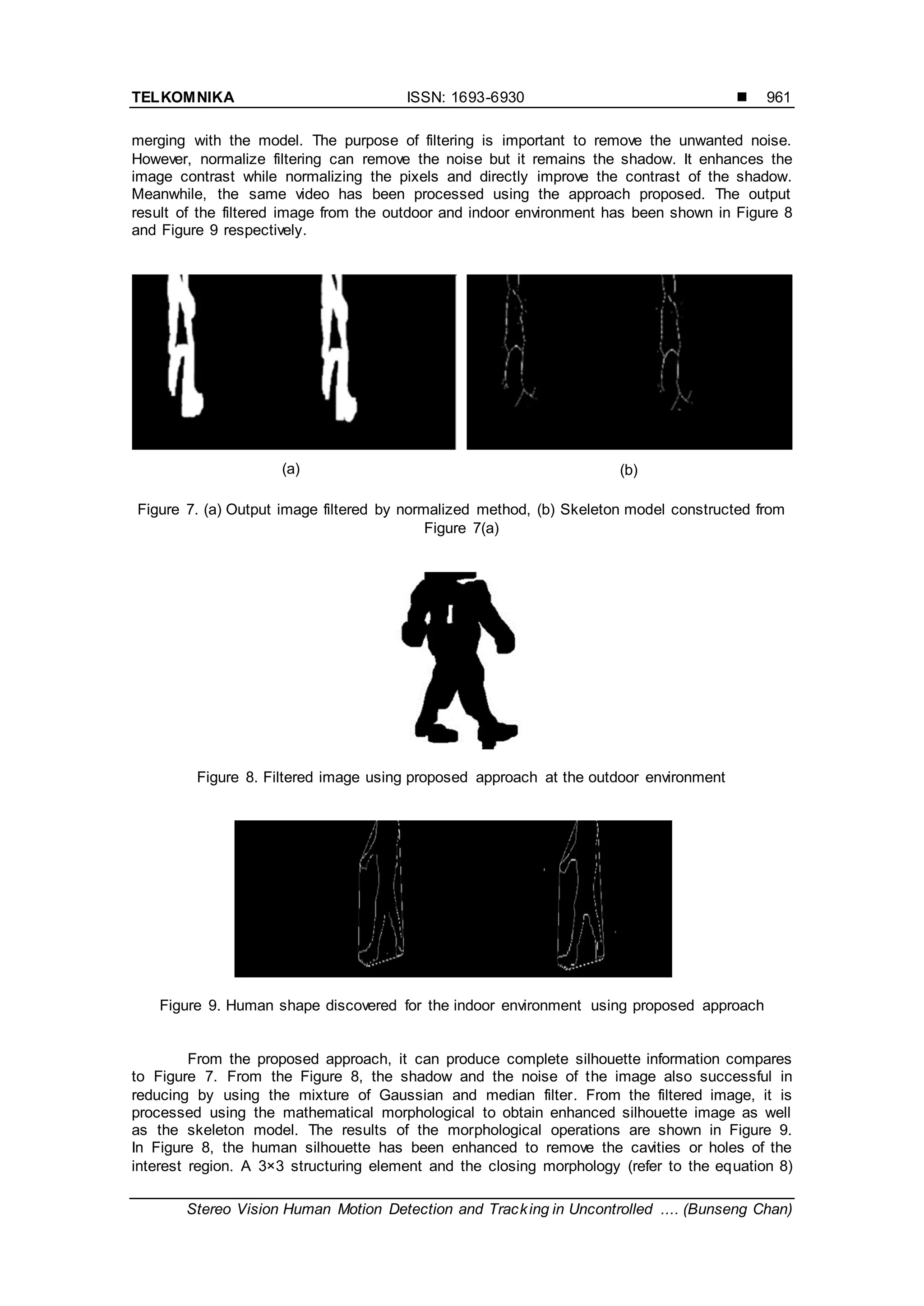 TELKOMNIKA ISSN: 1693-6930 
Stereo Vision Human Motion Detection and Tracking in Uncontrolled .... (Bunseng Chan)
961
merging with the model. The purpose of filtering is important to remove the unwanted noise.
However, normalize filtering can remove the noise but it remains the shadow. It enhances the
image contrast while normalizing the pixels and directly improve the contrast of the shadow.
Meanwhile, the same video has been processed using the approach proposed. The output
result of the filtered image from the outdoor and indoor environment has been shown in Figure 8
and Figure 9 respectively.
Figure 7. (a) Output image filtered by normalized method, (b) Skeleton model constructed from
Figure 7(a)
Figure 8. Filtered image using proposed approach at the outdoor environment
Figure 9. Human shape discovered for the indoor environment using proposed approach
From the proposed approach, it can produce complete silhouette information compares
to Figure 7. From the Figure 8, the shadow and the noise of the image also successful in
reducing by using the mixture of Gaussian and median filter. From the filtered image, it is
processed using the mathematical morphological to obtain enhanced silhouette image as well
as the skeleton model. The results of the morphological operations are shown in Figure 9.
In Figure 8, the human silhouette has been enhanced to remove the cavities or holes of the
interest region. A 3×3 structuring element and the closing morphology (refer to the equation 8)
(a) (b)
 