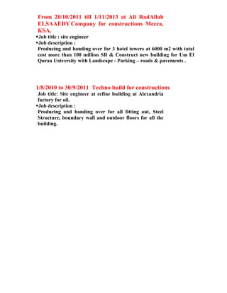 From 20/10/2011 till 1/11/2013 at Ali RadAllah
ELSAAEDY Company for constructions Mecca,
KSA.
Job title : site engineer
Job description :
Producing and handing over for 3 hotel towers at 6000 m2 with total
cost more than 100 million SR & Construct new building for Um El
Quraa University with Landscape - Parking – roads & pavements .
1/8/2010 to 30/9/2011 Techno build for constructions
Job title: Site engineer at refine building at Alexandria
factory for oil.
Job description :
Producing and handing over for all fitting out, Steel
Structure, boundary wall and outdoor floors for all the
building.
 