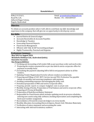 Ramakrishna G
H.No.2-3-214/1, Email: gramakrishna5@gmail.com
Road No.1/E, Mobile: +91 – 8501809547
Adharsh Nagar Colony,
Nagole, Hyderabad
Objective:
To obtain an accounts position where I will able to contribute my skill, knowledge and
experience to the company that will give me an opportunity to develop my career.
Key Skills:
 Journal Entries & General Ledger
 Accounts Receivables & Accounts Payables
 Knowledge in Taxation
 Generating Financial Reports
 Fixed Assets Management
 Efficient with Tally & SAP Accounting packages
 Highly Trustworthy, Punctual and Organize
Professional Summary:
May’2013 to August’2016
Wonderla Holidays Ltd., Hyderabad (India).
Executive Accounts
Key Responsibilities:
 Verifying and Accounting of all vendor bills as per purchase order and work order.
 Preparing the vendors payment list as per due date & sent to corporate office for
payment on weekly basis.
 Journalizing the payment adjusting bill to bill & sent payment advice to all the
vendors.
 Updating Vendor Registration Form for all new vendors on daily basis.
 Preparing and Filling of VAT, WCT, Service tax and TDS, Profession Tax payable
details on monthly and ensuring compliance with payment.
 Avoiding outstanding expenses and managing the petty cash
 Periodical preparation of MIS and sent to Corporate office,
 Preparing periodic reports to compare budgeted costs to actual costs
 Monthly closing of books, Preparation of Trial balance and sent to corporate office.
 Preparing of C Forms & Waybills.
 Preparation of Bank Reconciliation Statement
 Responsible for Fixed Assets which includes updating work-in-process schedules,
entering new assets using tally software, booking depreciation and completing the
fixed asset number assignment.
 Reconciliation of branch & corporate ledgers on every month.
 Monthly Allocation Accounting (Stores & Spares, Diesel, Civil, Filtration Materials).
 Verification of salary statement and accounting the same.
 Interacting with internal & statutory auditors
 