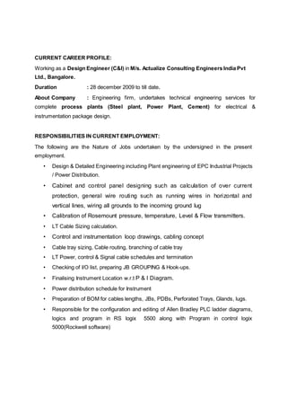 CURRENT CAREER PROFILE:
Working as a Design Engineer (C&I) in M/s. Actualize Consulting Engineers India Pvt
Ltd., Bangalore.
Duration : 28 december 2009 to till date.
About Company : Engineering firm, undertakes technical engineering services for
complete process plants (Steel plant, Power Plant, Cement) for electrical &
instrumentation package design.
RESPONSIBILITIES IN CURRENT EMPLOYMENT:
The following are the Nature of Jobs undertaken by the undersigned in the present
employment.
• Design & Detailed Engineering including Plant engineering of EPC Industrial Projects
/ Power Distribution.
• Cabinet and control panel designing such as calculation of over current
protection, general wire routing such as running wires in horizontal and
vertical lines, wiring all grounds to the incoming ground lug
• Calibration of Rosemount pressure, temperature, Level & Flow transmitters.
• LT Cable Sizing calculation.
• Control and instrumentation loop drawings, cabling concept
• Cable tray sizing, Cable routing, branching of cable tray
• LT Power, control & Signal cable schedules and termination
• Checking of I/O list, preparing JB GROUPING & Hook-ups.
• Finalising Instrument Location w.r.t P & I Diagram.
• Power distribution schedule for Instrument
• Preparation of BOM for cables lengths, JBs, PDBs, Perforated Trays, Glands, lugs.
• Responsible for the configuration and editing of Allen Bradley PLC ladder diagrams,
logics and program in RS logix 5500 along with Program in control logix
5000(Rockwell software)
 