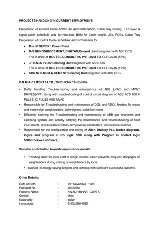 PROJECTS HANDLING IN CURRENT EMPLOYMENT:
Preparation of Control Cable schedule and termination, Cable tray routing, LT Power &
signal cable schedule and termination, BOM for Cable length, JBs, PDBs, Cable Tray
Preparation of Control Cable schedule and termination for
 M/s JP SUPER : Power Plant
 M/S DUNGSUM CEMENT, BHUTAN:Cement plant integrated with ABB DCS.
This is done at HOLTEC CONSULTING PVT LIMITED, GURGAON (EPC)
 JP BAGA PLUS: Grinding Unit integrated with ABB DCS.
This is done at HOLTEC CONSULTING PVT LIMITED, GURGAON (EPC)
 SONAR BANGLA CEMENT:Grinding Unit integrated with ABB DCS.
DALMIA CEMENTS LTD., TRICHYfor 18 months
• Deftly handling Troubleshooting and maintenance of ABB LVAC and MVAC
DRIVES(VVF) along with troubleshooting of control circuit diagram of ABB ACS 800 6
PULSE,12 PULSE AND MVAC
• Responsible for Troubleshooting and maintenance of DOL and RDOL feeders for motor
and transweigh weigh feeders, beltweighers, solid flow meter
• Efficiently carrying the Troubleshooting and maintenance of ABB gas analyzers and
sampling system and adroitly carrying the maintenance and troubleshooting of field
instruments, pressure transmitters, temperature transmitters, temperature scanner
• Responsible for the configuration and editing of Allen Bradley PLC ladder diagrams,
logics and program in RS logix 5500 along with Program in control logix
5000(Rockwell software)
Valuable contribution towards organization growth:
• Providing timer for local start of weigh feeders which prevents frequent stoppages of
weighfeeders during staring of weighfeeders by local.
• Involved in energy saving projects and came up with sufficient successful outcome.
Other Details:
Date of Birth : 25th
November, 1985
Passport No. : J8949868
Father’s Name : AWADH BIHARI GUPTA
Gender : Male
Nationality : Indian
Languages : ENGLISH,HINDI
 