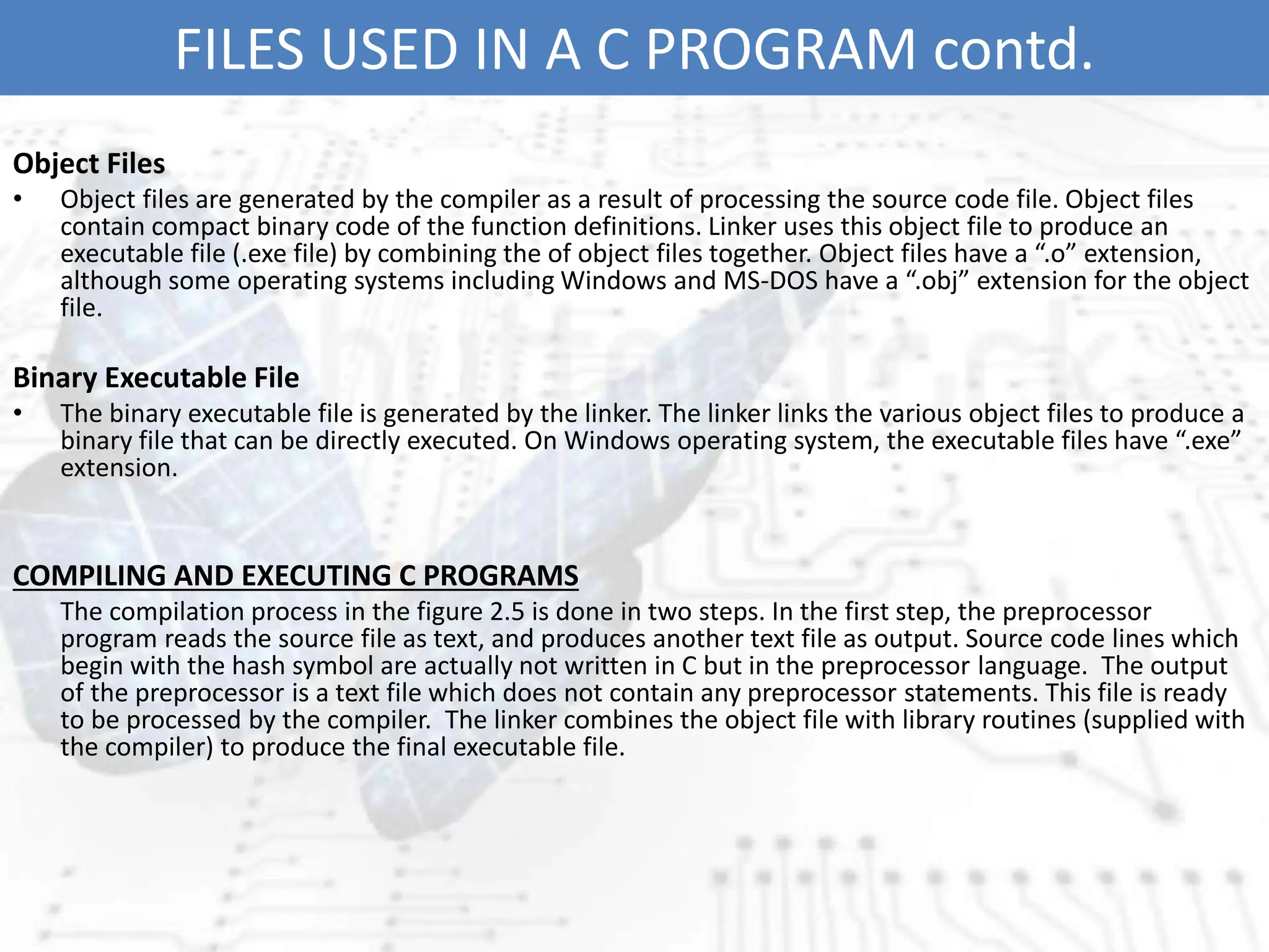 FILES USED IN A C PROGRAM contd.
Object Files
• Object files are generated by the compiler as a result of processing the source code file. Object files
contain compact binary code of the function definitions. Linker uses this object file to produce an
executable file (.exe file) by combining the of object files together. Object files have a “.o” extension,
although some operating systems including Windows and MS-DOS have a “.obj” extension for the object
file.
Binary Executable File
• The binary executable file is generated by the linker. The linker links the various object files to produce a
binary file that can be directly executed. On Windows operating system, the executable files have “.exe”
extension.
COMPILING AND EXECUTING C PROGRAMS
The compilation process in the figure 2.5 is done in two steps. In the first step, the preprocessor
program reads the source file as text, and produces another text file as output. Source code lines which
begin with the hash symbol are actually not written in C but in the preprocessor language. The output
of the preprocessor is a text file which does not contain any preprocessor statements. This file is ready
to be processed by the compiler. The linker combines the object file with library routines (supplied with
the compiler) to produce the final executable file.
 