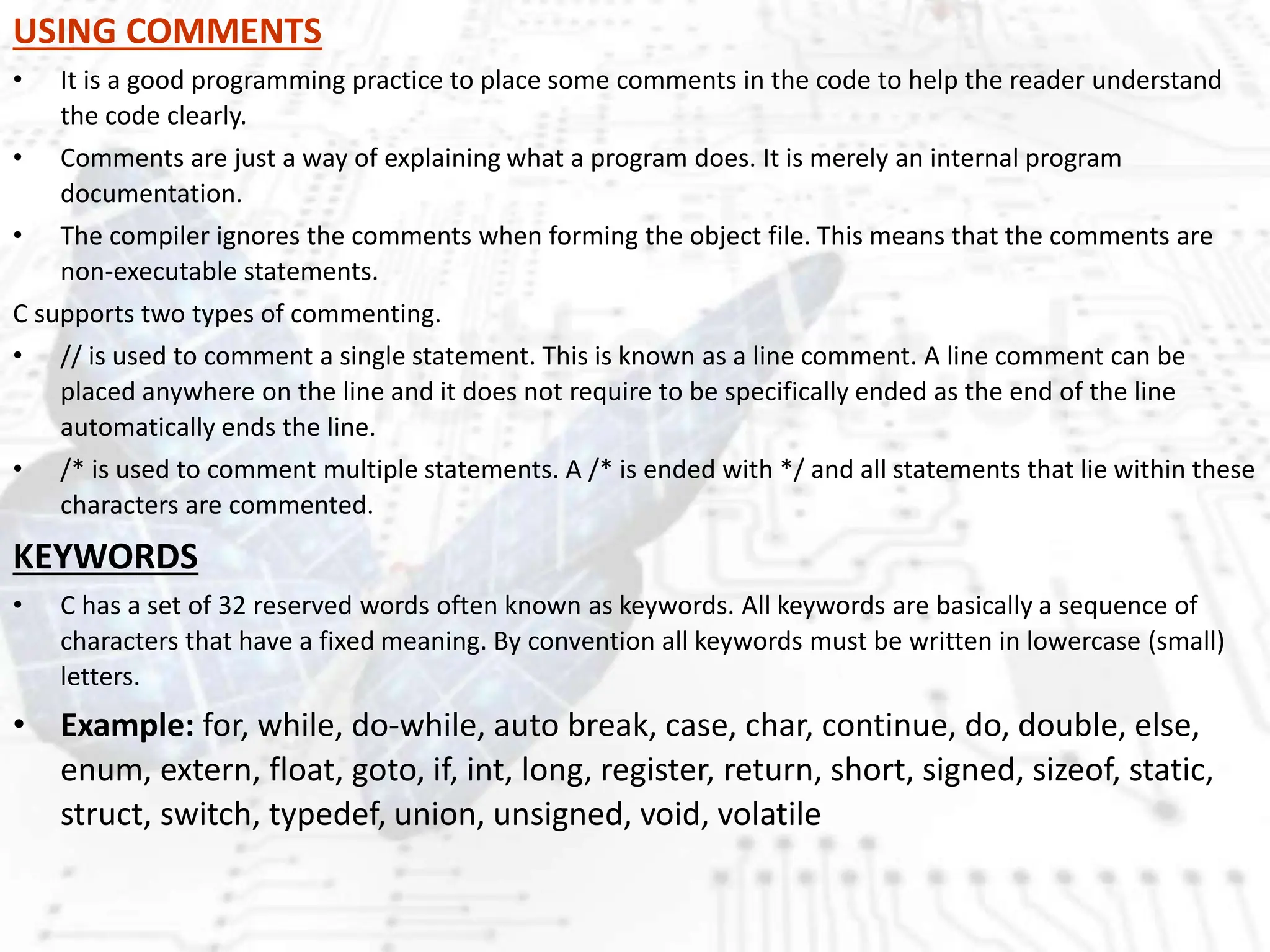 USING COMMENTS
• It is a good programming practice to place some comments in the code to help the reader understand
the code clearly.
• Comments are just a way of explaining what a program does. It is merely an internal program
documentation.
• The compiler ignores the comments when forming the object file. This means that the comments are
non-executable statements.
C supports two types of commenting.
• // is used to comment a single statement. This is known as a line comment. A line comment can be
placed anywhere on the line and it does not require to be specifically ended as the end of the line
automatically ends the line.
• /* is used to comment multiple statements. A /* is ended with */ and all statements that lie within these
characters are commented.
KEYWORDS
• C has a set of 32 reserved words often known as keywords. All keywords are basically a sequence of
characters that have a fixed meaning. By convention all keywords must be written in lowercase (small)
letters.
• Example: for, while, do-while, auto break, case, char, continue, do, double, else,
enum, extern, float, goto, if, int, long, register, return, short, signed, sizeof, static,
struct, switch, typedef, union, unsigned, void, volatile
 