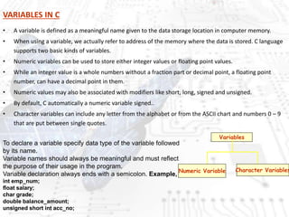 VARIABLES IN C
• A variable is defined as a meaningful name given to the data storage location in computer memory.
• When using a variable, we actually refer to address of the memory where the data is stored. C language
supports two basic kinds of variables.
• Numeric variables can be used to store either integer values or floating point values.
• While an integer value is a whole numbers without a fraction part or decimal point, a floating point
number, can have a decimal point in them.
• Numeric values may also be associated with modifiers like short, long, signed and unsigned.
• By default, C automatically a numeric variable signed..
• Character variables can include any letter from the alphabet or from the ASCII chart and numbers 0 – 9
that are put between single quotes.
Variables
Numeric Variable Character Variables
To declare a variable specify data type of the variable followed
by its name.
Variable names should always be meaningful and must reflect
the purpose of their usage in the program.
Variable declaration always ends with a semicolon. Example,
int emp_num;
float salary;
char grade;
double balance_amount;
unsigned short int acc_no;
 