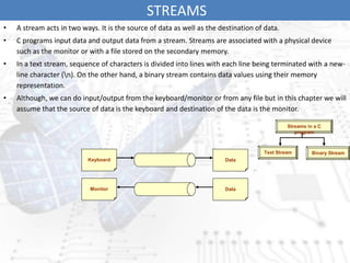 STREAMS
• A stream acts in two ways. It is the source of data as well as the destination of data.
• C programs input data and output data from a stream. Streams are associated with a physical device
such as the monitor or with a file stored on the secondary memory.
• In a text stream, sequence of characters is divided into lines with each line being terminated with a new-
line character (n). On the other hand, a binary stream contains data values using their memory
representation.
• Although, we can do input/output from the keyboard/monitor or from any file but in this chapter we will
assume that the source of data is the keyboard and destination of the data is the monitor.
Streams in a C
program
Text Stream Binary Stream
Keyboard Data
Monitor Data
 