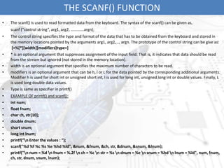 THE SCANF() FUNCTION
• The scanf() is used to read formatted data from the keyboard. The syntax of the scanf() can be given as,
scanf (“control string”, arg1, arg2, ………….argn);
• The control string specifies the type and format of the data that has to be obtained from the keyboard and stored in
the memory locations pointed by the arguments arg1, arg2,…, argn. The prototype of the control string can be give as:
[=%[*][width][modifiers]type=]
• * is an optional argument that suppresses assignment of the input field. That is, it indicates that data should be read
from the stream but ignored (not stored in the memory location).
• width is an optional argument that specifies the maximum number of characters to be read.
• modifiers is an optional argument that can be h, l or L for the data pointed by the corresponding additional arguments.
Modifier h is used for short int or unsigned short int, l is used for long int, unsigned long int or double values. Finally, L
is used long double data values.
• Type is same as specifier in printf()
• EXAMPLE OF printf() and scanf():
• int num;
• float fnum;
• char ch, str[10];
• double dnum;
• short snum;
• long int lnum;
• printf(“n Enter the values : “);
• scanf("%d %f %c %s %e %hd %ld", &num, &fnum, &ch, str, &dnum, &snum, &lnum);
• printf("n num = %d n fnum = %.2f n ch = %c n str = %s n dnum = %e n snum = %hd n lnum = %ld", num, fnum,
ch, str, dnum, snum, lnum);
 