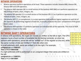 BITWISE OPERATORS
• Bitwise operators perform operations at bit level. These operators include: bitwise AND, bitwise OR,
bitwise XOR and shift operators.
• The bitwise AND operator (&) is a small version of the boolean AND (&&) as it performs operation on
bits instead of bytes, chars, integers, etc.
• The bitwise OR operator (|) is a small version of the boolean OR (||) as it performs operation on bits
instead of bytes, chars, integers, etc.
• The bitwise NOT (~), or complement, is a unary operation that performs logical negation on each bit of
the operand. By performing negation of each bit, it actually produces the ones' complement of the given
binary value.
• The bitwise XOR operator (^) performs operation on individual bits of the operands. The result of XOR
operation is shown in the table
A B A ^ B
0 0 0
0 1 1
1 0 1
1 1 0
BITWISE SHIFT OPERATORS
In bitwise shift operations, the digits are moved, or shifted, to the left or right. The CPU
registers have a fixed number of available bits for storing numerals, so when we
perform shift operations; some bits will be "shifted out" of the register at one end, while
the same number of bits are "shifted in" from the other end.
In a left arithmetic shift, zeros are shifted in on the right. For example;
unsigned int x = 11000101;
Then x << 2 = 00010100
If a right arithmetic shift is performed on an unsigned integer then zeros are shifted on
the left.
unsigned int x = 11000101;
Then x >> 2 = 00110001
 