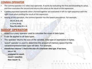 COMMA OPERATOR
• The comma operator in C takes two operands. It works by evaluating the first and discarding its value,
and then evaluates the second and returns the value as the result of the expression.
• Comma separated operands when chained together are evaluated in left-to-right sequence with the
right-most value yielding the result of the expression.
• Among all the operators, the comma operator has the lowest precedence. For example,
int a=2, b=3, x=0;
x = (++a, b+=a);
Now, the value of x = 6.
SIZEOF OPERATOR
• sizeof is a unary operator used to calculate the sizes of data types.
• It can be applied to all data types.
• The operator returns the size of the variable, data type or expression in bytes.
• 'sizeof' operator is used to determine the amount of memory space that the
variable/expression/data type will take. For example,
• sizeof(char) returns 1, that is the size of a character data type. If we have,
int a = 10;
unsigned int result;
result = sizeof(a);
then result = 2,
 