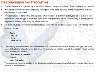 TYPE CONVERSION AND TYPE CASTING
• Type conversion and type casting of variables refers to changing a variable of one data type into another.
• While type conversion is done implicitly, casting has to be done explicitly by the programmer. We will
discuss both of them here.
• Type conversion is done when the expression has variables of different data types. So to evaluate the
expression, the data type is promoted from lower to higher level where the hierarchy of data types can
be given as: double, float, long, int, short and char.
• For example, type conversion is automatically done when we assign an integer value to a floating point
variable. For ex,
float x;
int y = 3;
x = y;
Now, x = 3.0,
• Type casting is also known as forced conversion. It is done when the value of a higher data type has to be
converted in to the value of a lower data type. For example, we need to explicitly type cast an integer variable
into a floating point variable.
float salary = 10000.00;
int sal;
sal = (int) salary;
• Typecasting can be done by placing the destination data type in parentheses followed by the variable name
that has to be converted.
 