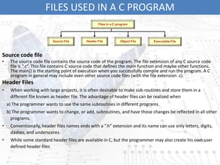FILES USED IN A C PROGRAM
Source code file
• The source code file contains the source code of the program. The file extension of any C source code
file is “.c”. This file contains C source code that defines the main function and maybe other functions.
The main() is the starting point of execution when you successfully compile and run the program. A C
program in general may include even other source code files (with the file extension .c).
Header Files
• When working with large projects, it is often desirable to make sub-routines and store them in a
different file known as header file. The advantage of header files can be realized when
a) The programmer wants to use the same subroutines in different programs.
b) The programmer wants to change, or add, subroutines, and have those changes be reflected in all other
programs.
• Conventionally, header files names ends with a “.h” extension and its name can use only letters, digits,
dashes, and underscores.
• While some standard header files are available in C, but the programmer may also create his own user
defined header files
Files in a C program
Source File Header File Object File Executable File
 