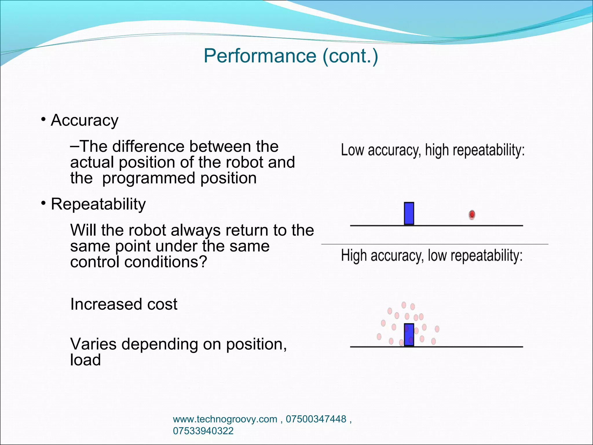 Performance (cont.)
• Accuracy
–The difference between the
actual position of the robot and
the programmed position
• Repeatability
Will the robot always return to the
same point under the same
control conditions?
Increased cost
Varies depending on position,
load

www.technogroovy.com , 07500347448 ,
07533940322

 