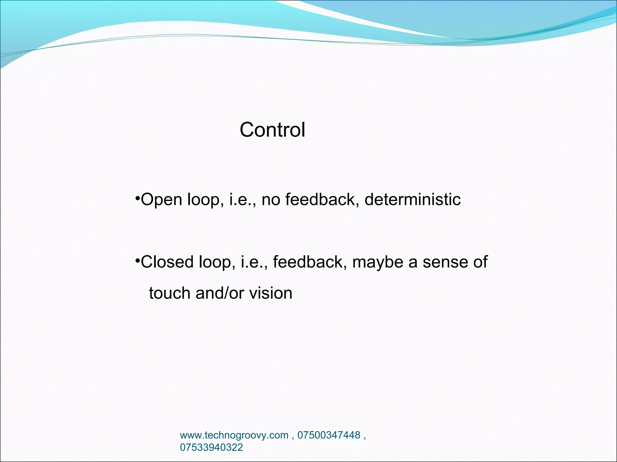 Control
•Open loop, i.e., no feedback, deterministic
•Closed loop, i.e., feedback, maybe a sense of
touch and/or vision

www.technogroovy.com , 07500347448 ,
07533940322

 