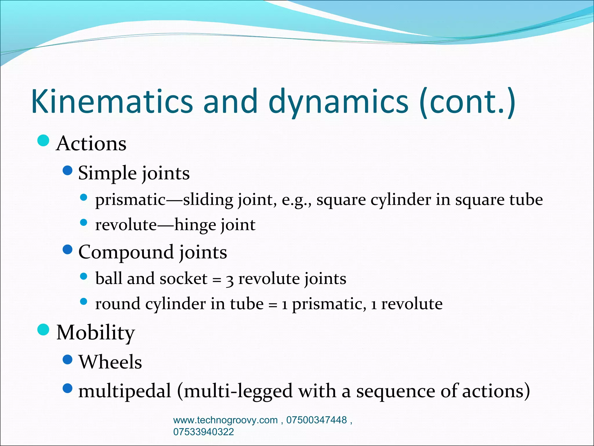 Kinematics and dynamics (cont.)
Actions
Simple joints

prismatic—sliding joint, e.g., square cylinder in square tube
 revolute—hinge joint


Compound joints

ball and socket = 3 revolute joints
 round cylinder in tube = 1 prismatic, 1 revolute


Mobility
Wheels
multipedal (multi-legged with a sequence of actions)
www.technogroovy.com , 07500347448 ,
07533940322

 