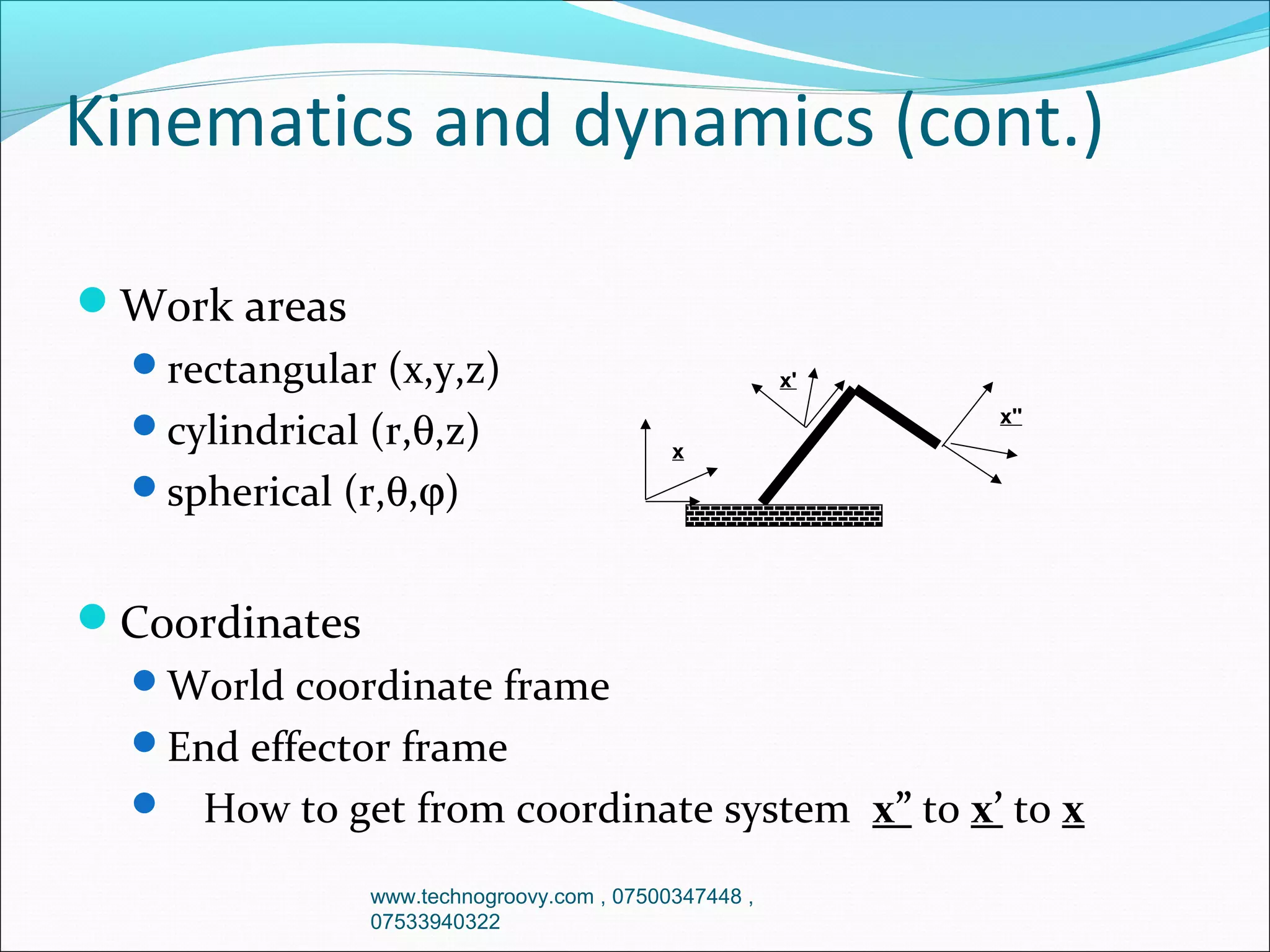Kinematics and dynamics (cont.)
Work areas
rectangular (x,y,z)
cylindrical (r,θ,z)

x'
x''
x

spherical (r,θ,ϕ)

Coordinates
World coordinate frame
End effector frame


How to get from coordinate system x” to x’ to x
www.technogroovy.com , 07500347448 ,
07533940322

 