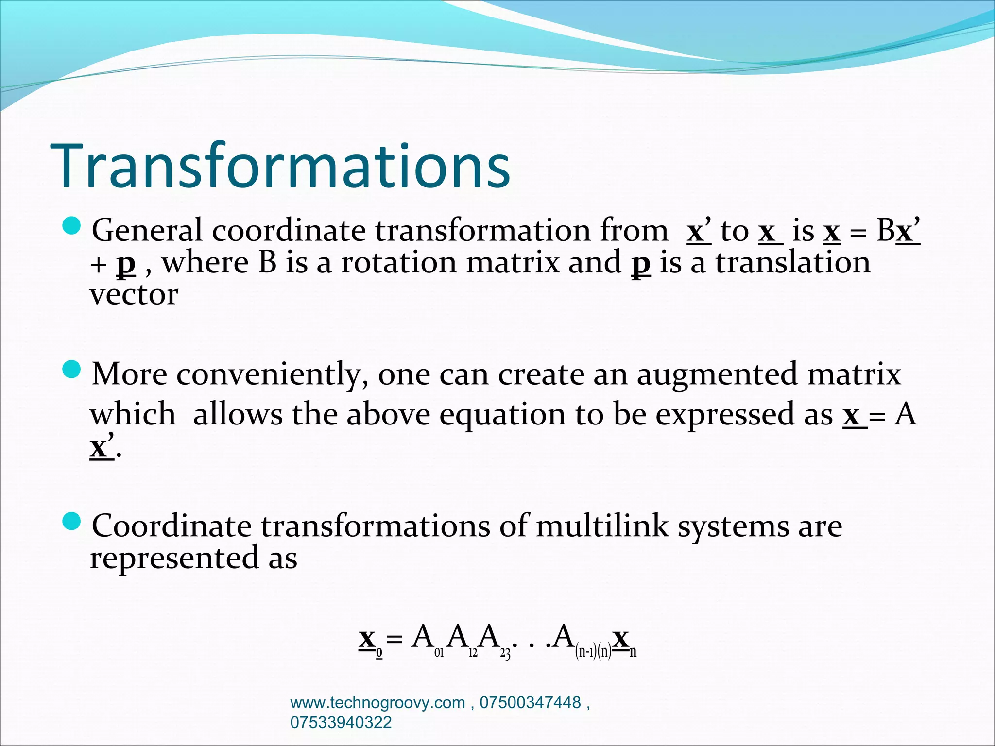 Transformations
General coordinate transformation from x’ to x is x = Bx’

+ p , where B is a rotation matrix and p is a translation
vector

More conveniently, one can create an augmented matrix

which allows the above equation to be expressed as x = A
x’.

Coordinate transformations of multilink systems are

represented as

x0 = A01 A12A23. . .A(n-1)(n)xn
www.technogroovy.com , 07500347448 ,
07533940322

 