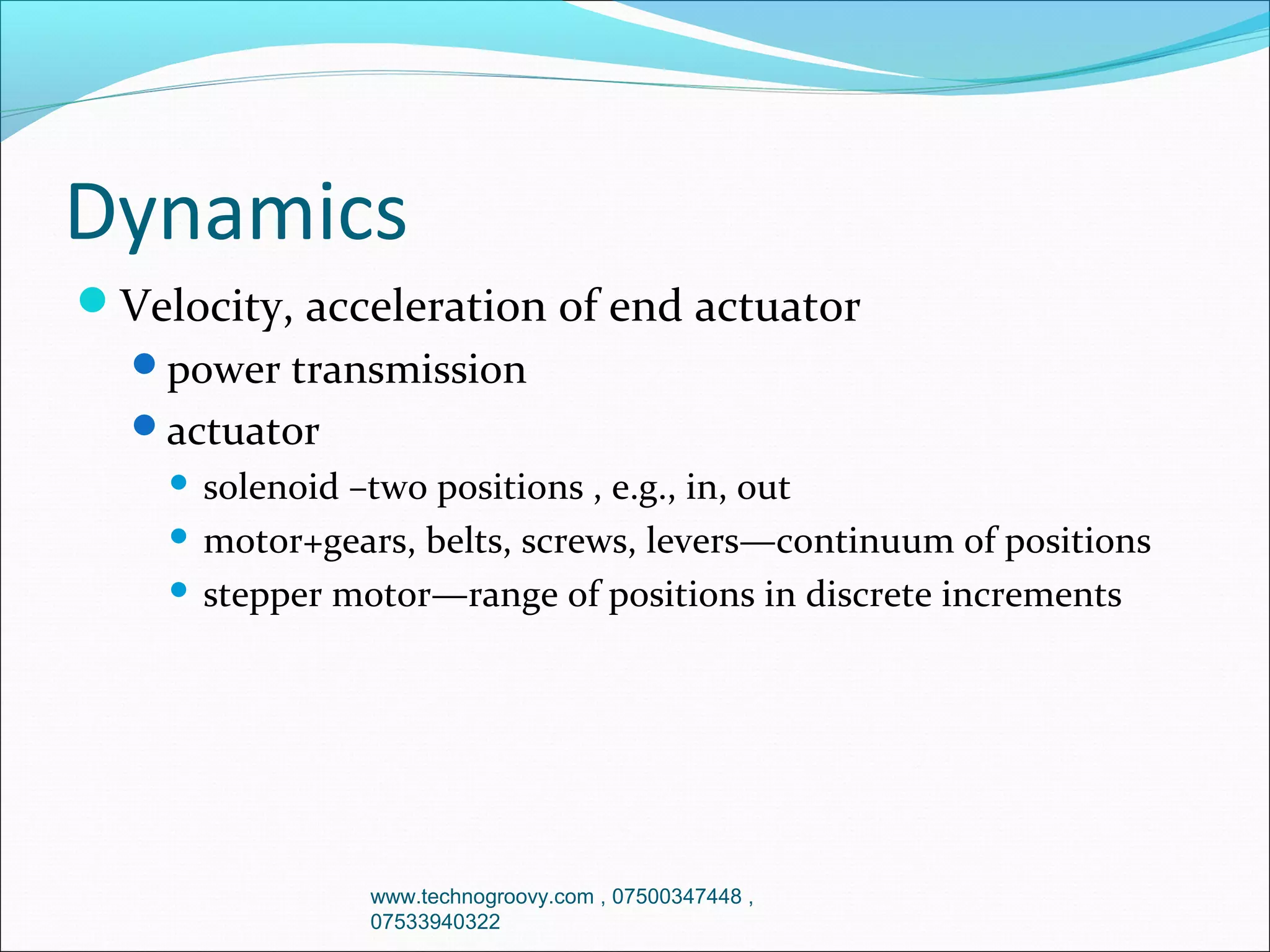 Dynamics
Velocity, acceleration of end actuator
power transmission
actuator

solenoid –two positions , e.g., in, out
 motor+gears, belts, screws, levers—continuum of positions
 stepper motor—range of positions in discrete increments


www.technogroovy.com , 07500347448 ,
07533940322

 