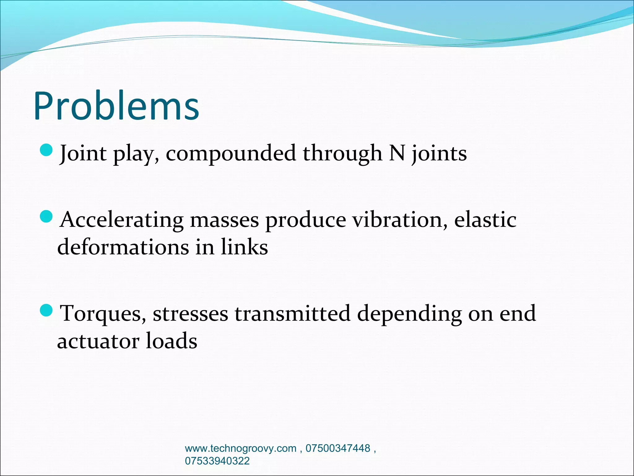 Problems
Joint play, compounded through N joints
Accelerating masses produce vibration, elastic

deformations in links

Torques, stresses transmitted depending on end

actuator loads

www.technogroovy.com , 07500347448 ,
07533940322

 