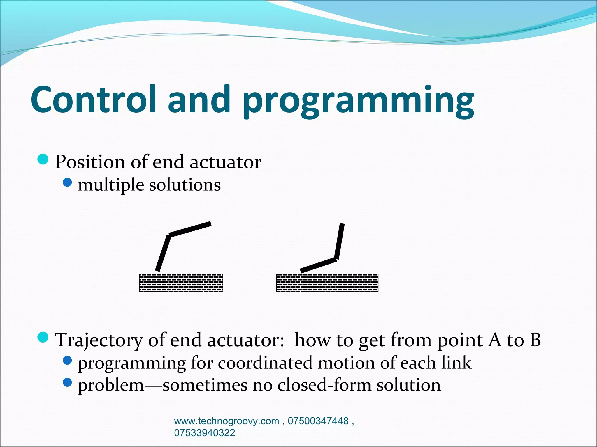 Control and programming
Position of end actuator
 multiple solutions

Trajectory of end actuator: how to get from point A to B
 programming for coordinated motion of each link
 problem—sometimes no closed-form solution
www.technogroovy.com , 07500347448 ,
07533940322

 