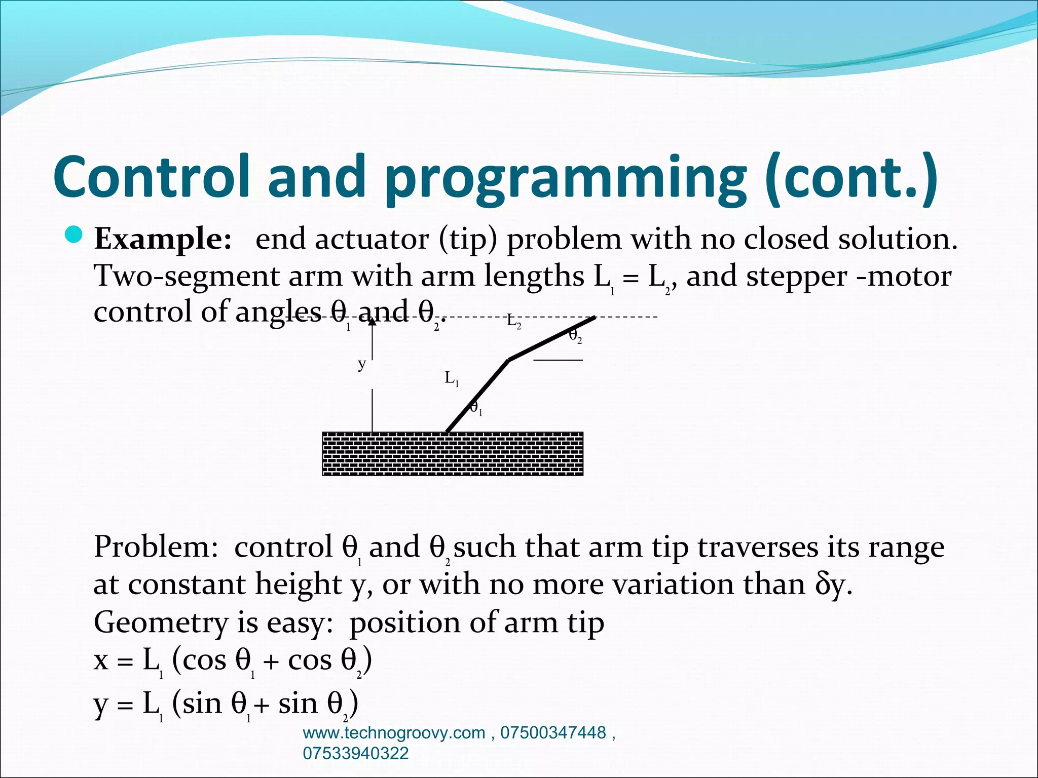 Control and programming (cont.)
Example: end actuator (tip) problem with no closed solution.

Two-segment arm with arm lengths L1 = L2, and stepper -motor
control of angles θ1 and θ2.
L
2

y

θ2

L1
θ1

Problem: control θ1 and θ2 such that arm tip traverses its range
at constant height y, or with no more variation than δy.
Geometry is easy: position of arm tip
x = L1 (cos θ1 + cos θ2)
y = L1 (sin θ1 + sin θ2)
www.technogroovy.com , 07500347448 ,
07533940322

 