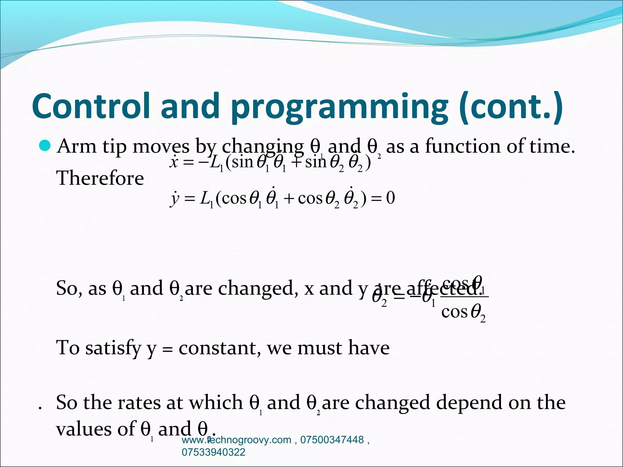 Control and programming (cont.)
Arm tip moves by changing θ1 and θ2 as a function of time.



x = − L1 (sin θ1 θ1 + sin θ 2 θ 2 )

Therefore




y = L1 (cos θ1 θ1 + cos θ 2 θ 2 ) = 0

So, as θ1 and θ2 are changed, x and y θ = affected.1
are −θ cos θ


2
1
cos θ 2
To satisfy y = constant, we must have
. So the rates at which θ1 and θ2 are changed depend on the
values of θ1 and θ2.
www.technogroovy.com , 07500347448 ,
07533940322

 