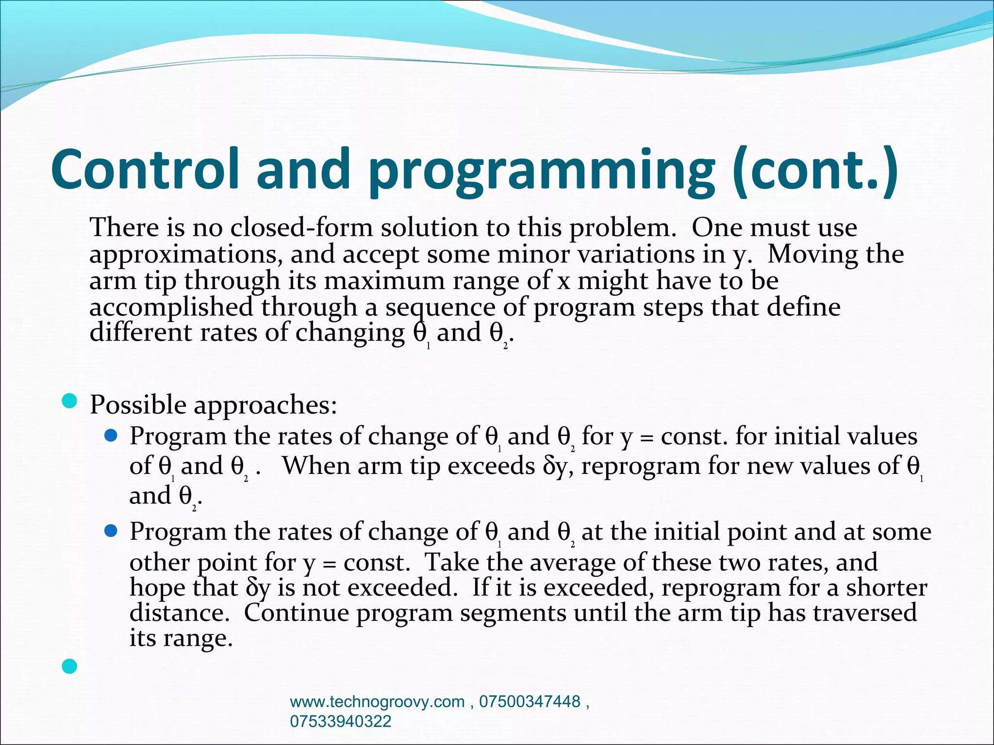 Control and programming (cont.)
There is no closed-form solution to this problem. One must use
approximations, and accept some minor variations in y. Moving the
arm tip through its maximum range of x might have to be
accomplished through a sequence of program steps that define
different rates of changing θ1 and θ2.
 Possible approaches:
 Program the rates of change of θ1 and θ2 for y = const. for initial values
of θ1 and θ2 . When arm tip exceeds δy, reprogram for new values of θ1
and θ2.
 Program the rates of change of θ1 and θ2 at the initial point and at some
other point for y = const. Take the average of these two rates, and
hope that δy is not exceeded. If it is exceeded, reprogram for a shorter
distance. Continue program segments until the arm tip has traversed
its range.

www.technogroovy.com , 07500347448 ,
07533940322

 
