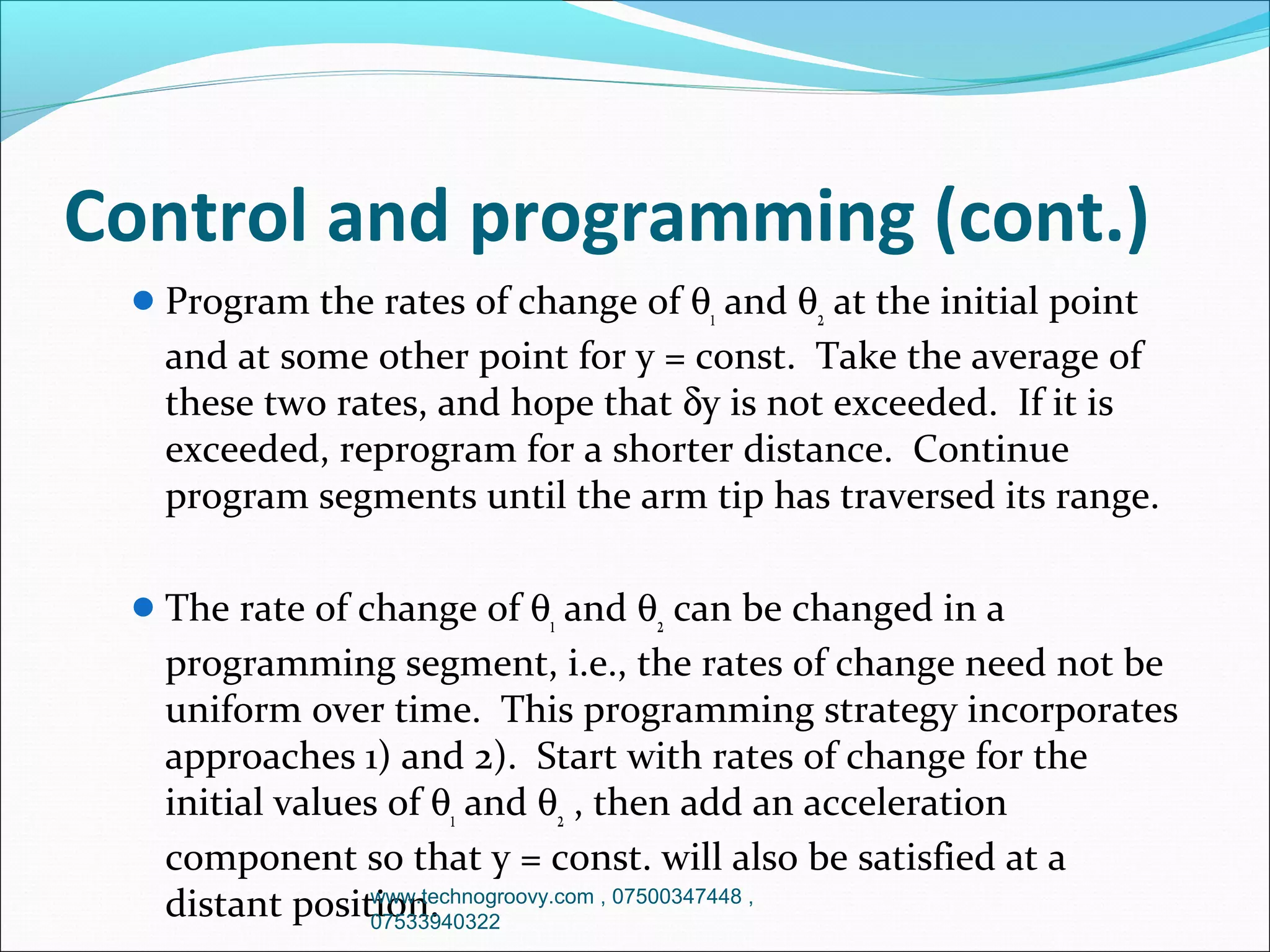 Control and programming (cont.)
 Program the rates of change of θ1 and θ2 at the initial point

and at some other point for y = const. Take the average of
these two rates, and hope that δy is not exceeded. If it is
exceeded, reprogram for a shorter distance. Continue
program segments until the arm tip has traversed its range.
 The rate of change of θ1 and θ2 can be changed in a

programming segment, i.e., the rates of change need not be
uniform over time. This programming strategy incorporates
approaches 1) and 2). Start with rates of change for the
initial values of θ1 and θ2 , then add an acceleration
component so that y = const. will also be satisfied at a
www.technogroovy.com , 07500347448 ,
distant position.
07533940322

 