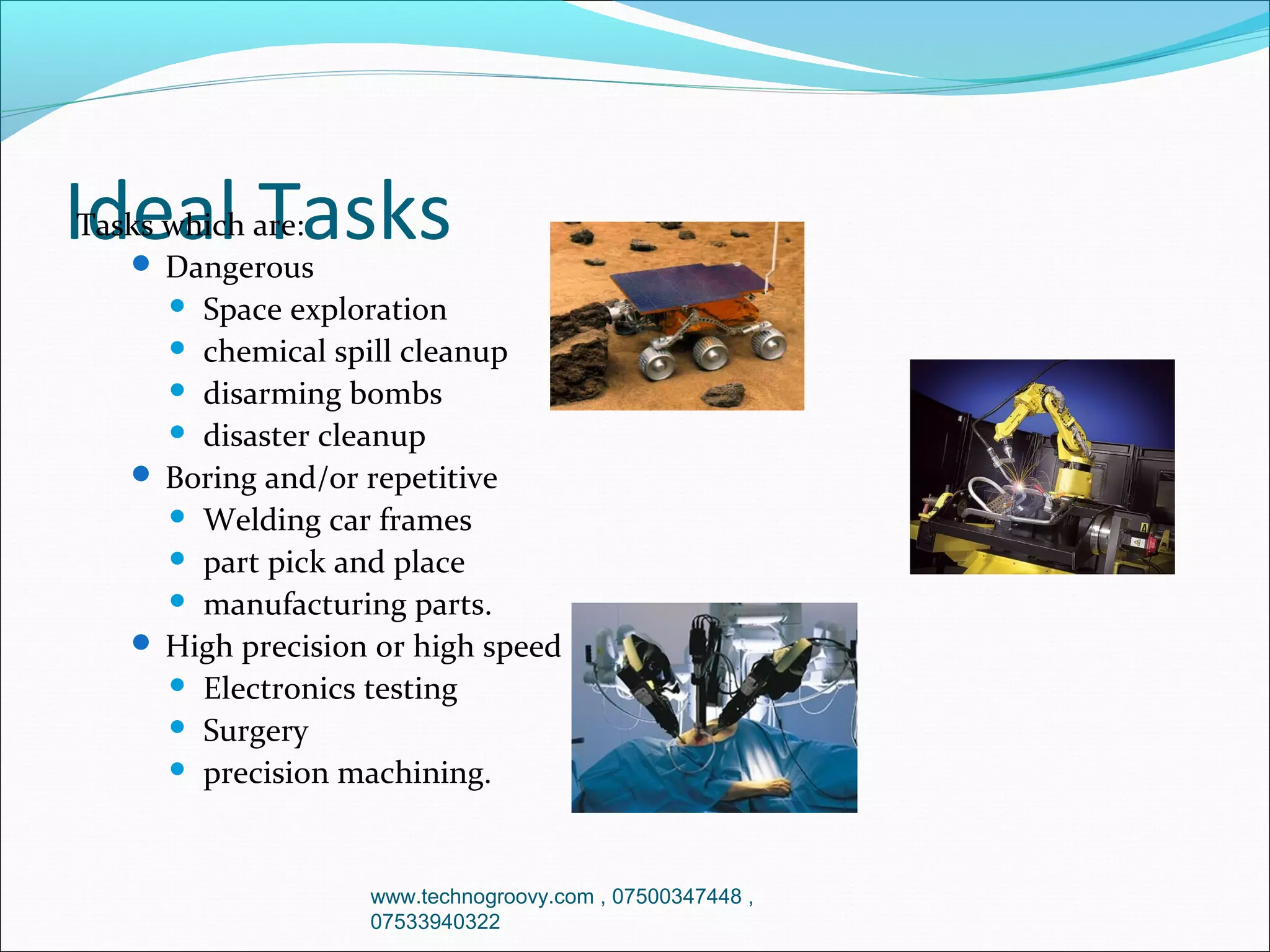Ideal Tasks

Tasks which are:
 Dangerous
 Space exploration
 chemical spill cleanup
 disarming bombs
 disaster cleanup
 Boring and/or repetitive
 Welding car frames
 part pick and place
 manufacturing parts.
 High precision or high speed
 Electronics testing
 Surgery
 precision machining.

www.technogroovy.com , 07500347448 ,
07533940322

 