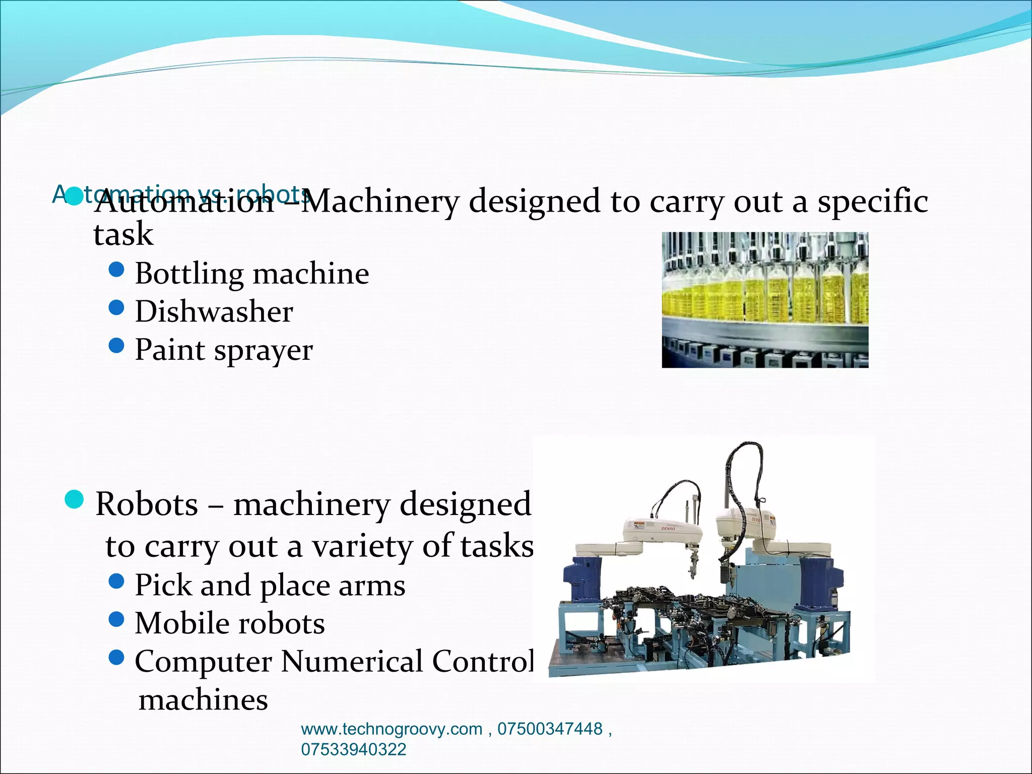 Automation vs. robots
Automation –Machinery designed

task

to carry out a specific

 Bottling machine
 Dishwasher
 Paint sprayer

Robots – machinery designed

to carry out a variety of tasks

 Pick and place arms
 Mobile robots
 Computer Numerical Control

machines

www.technogroovy.com , 07500347448 ,
07533940322

 