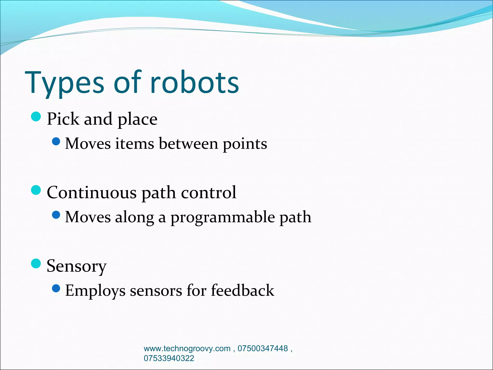Types of robots
Pick and place
Moves items between points

Continuous path control
Moves along a programmable path

Sensory
Employs sensors for feedback

www.technogroovy.com , 07500347448 ,
07533940322

 