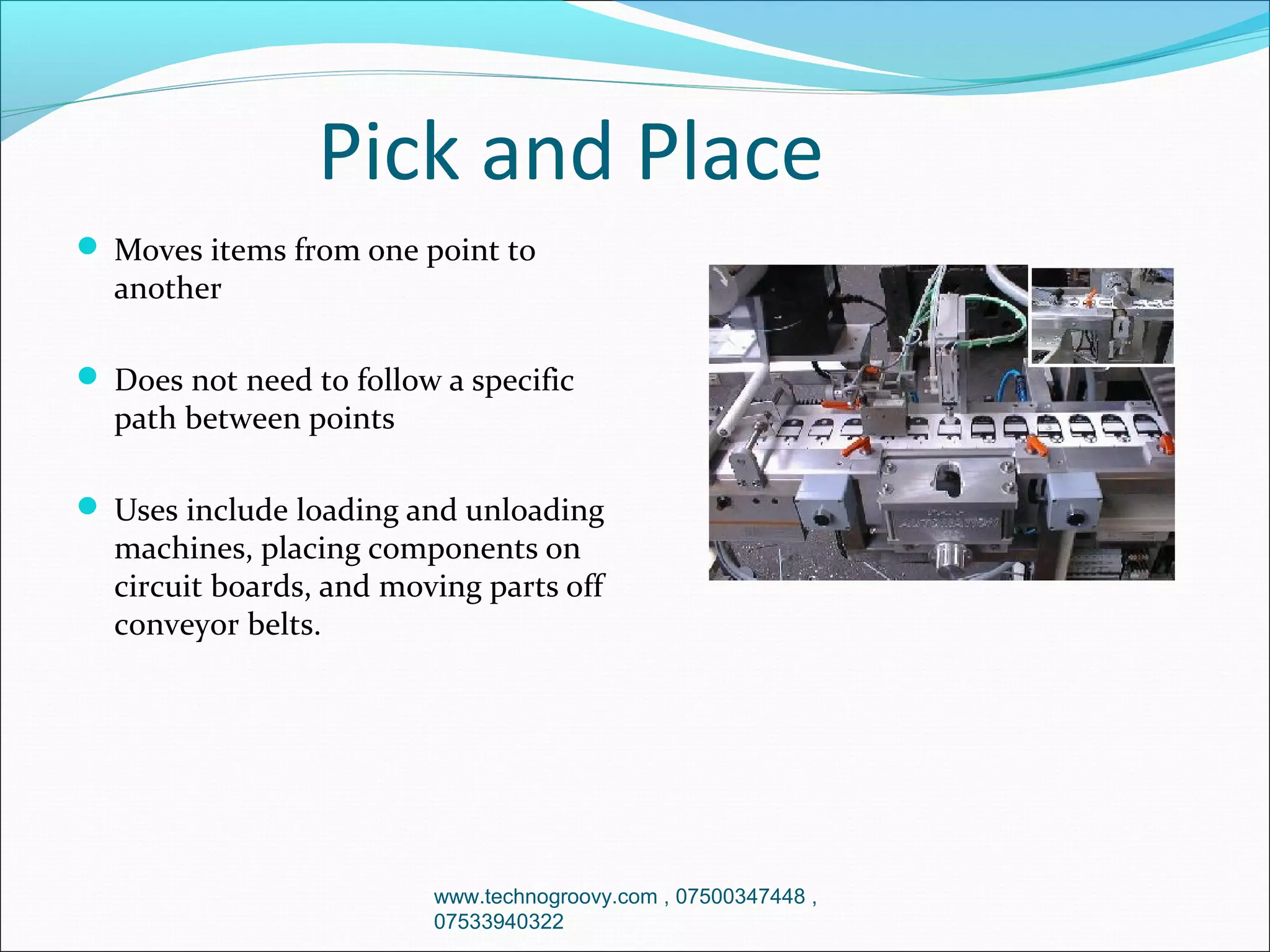 Pick and Place
 Moves items from one point to

another

 Does not need to follow a specific

path between points

 Uses include loading and unloading

machines, placing components on
circuit boards, and moving parts off
conveyor belts.

www.technogroovy.com , 07500347448 ,
07533940322

 