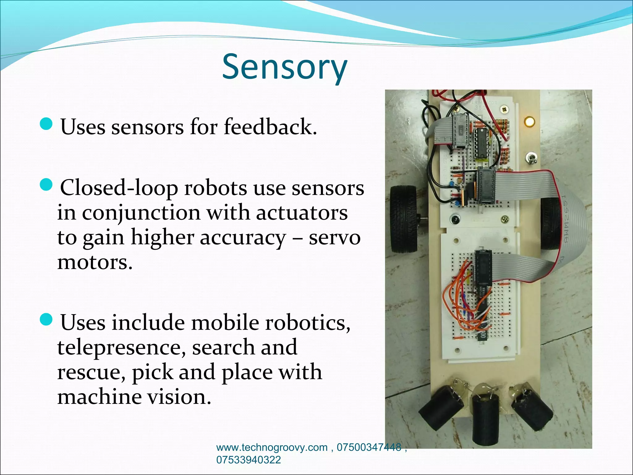 Sensory
Uses sensors for feedback.
Closed-loop robots use sensors

in conjunction with actuators
to gain higher accuracy – servo
motors.

Uses include mobile robotics,

telepresence, search and
rescue, pick and place with
machine vision.

www.technogroovy.com , 07500347448 ,
07533940322

 