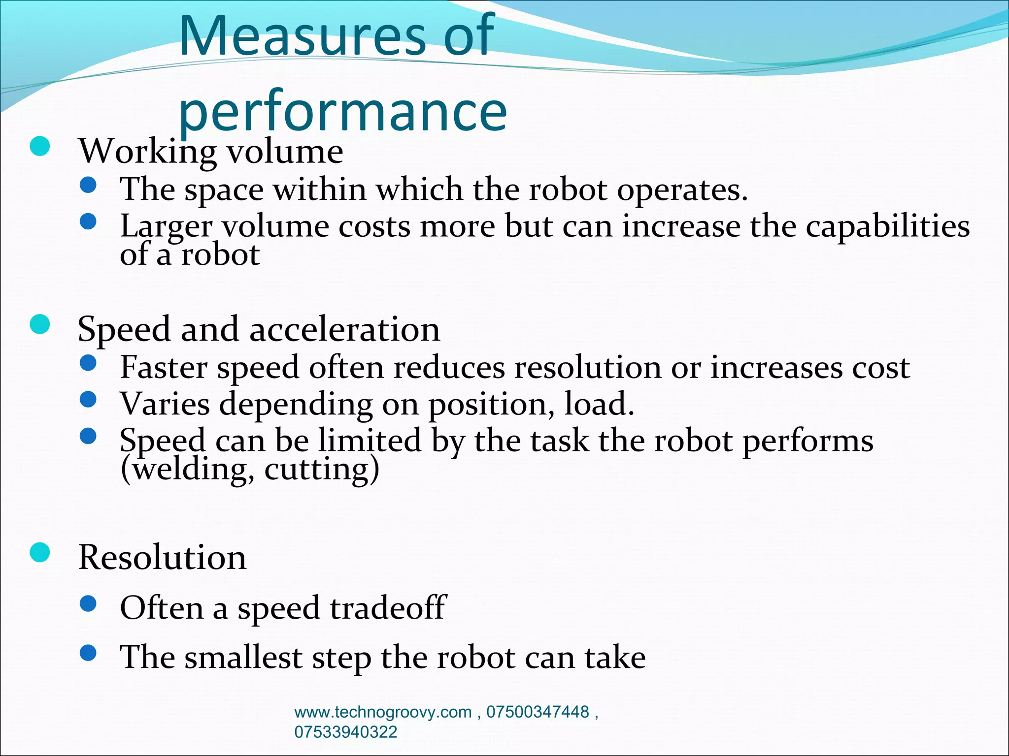 Measures of
performance

 Working volume
 The space within which the robot operates.
 Larger volume costs more but can increase the capabilities
of a robot
 Speed and acceleration
 Faster speed often reduces resolution or increases cost
 Varies depending on position, load.
 Speed can be limited by the task the robot performs
(welding, cutting)
 Resolution
 Often a speed tradeoff
 The smallest step the robot can take
www.technogroovy.com , 07500347448 ,
07533940322

 