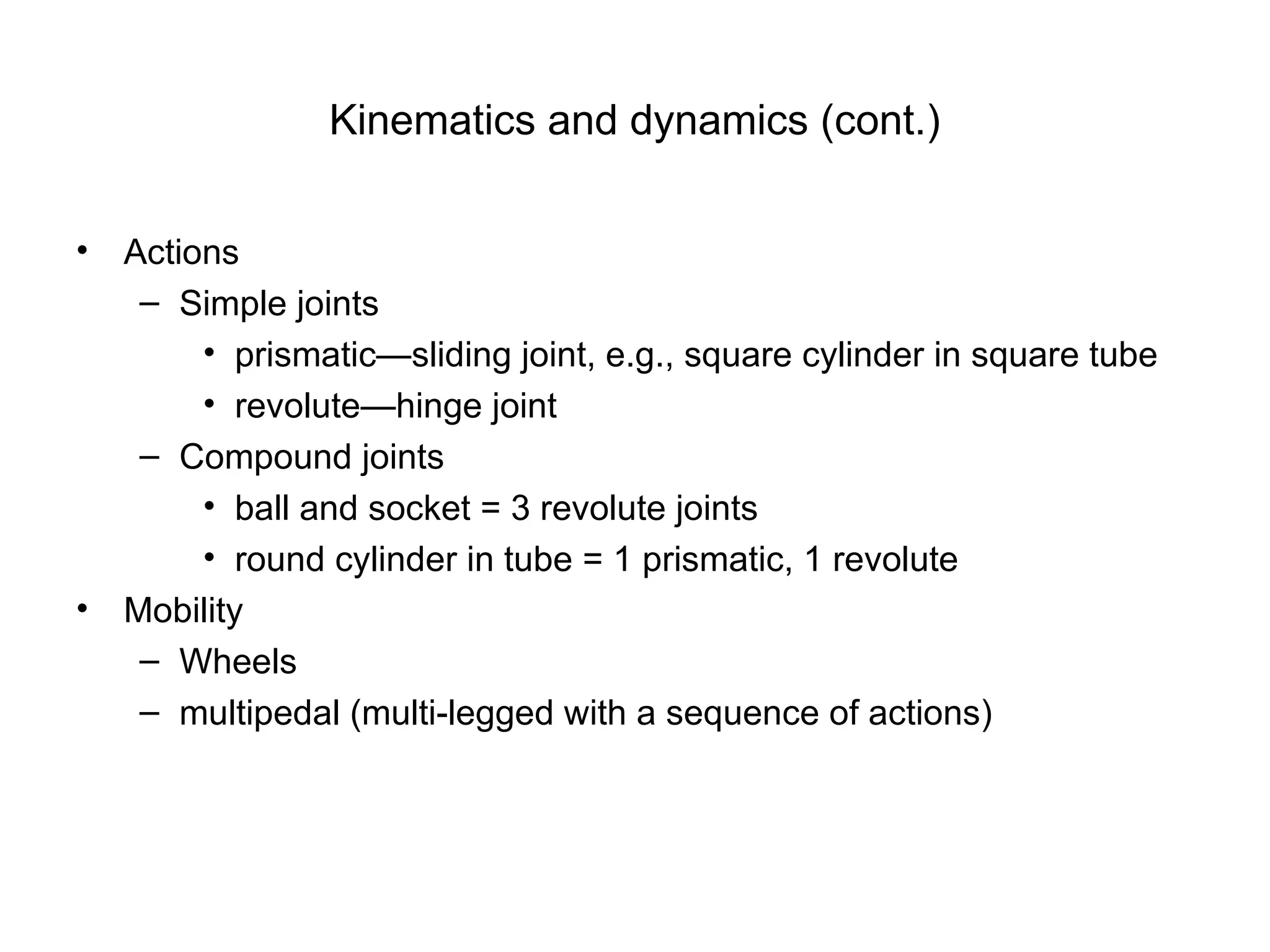 • Actions
– Simple joints
• prismatic—sliding joint, e.g., square cylinder in square tube
• revolute—hinge joint
– Compound joints
• ball and socket = 3 revolute joints
• round cylinder in tube = 1 prismatic, 1 revolute
• Mobility
– Wheels
– multipedal (multi-legged with a sequence of actions)
Kinematics and dynamics (cont.)
 
