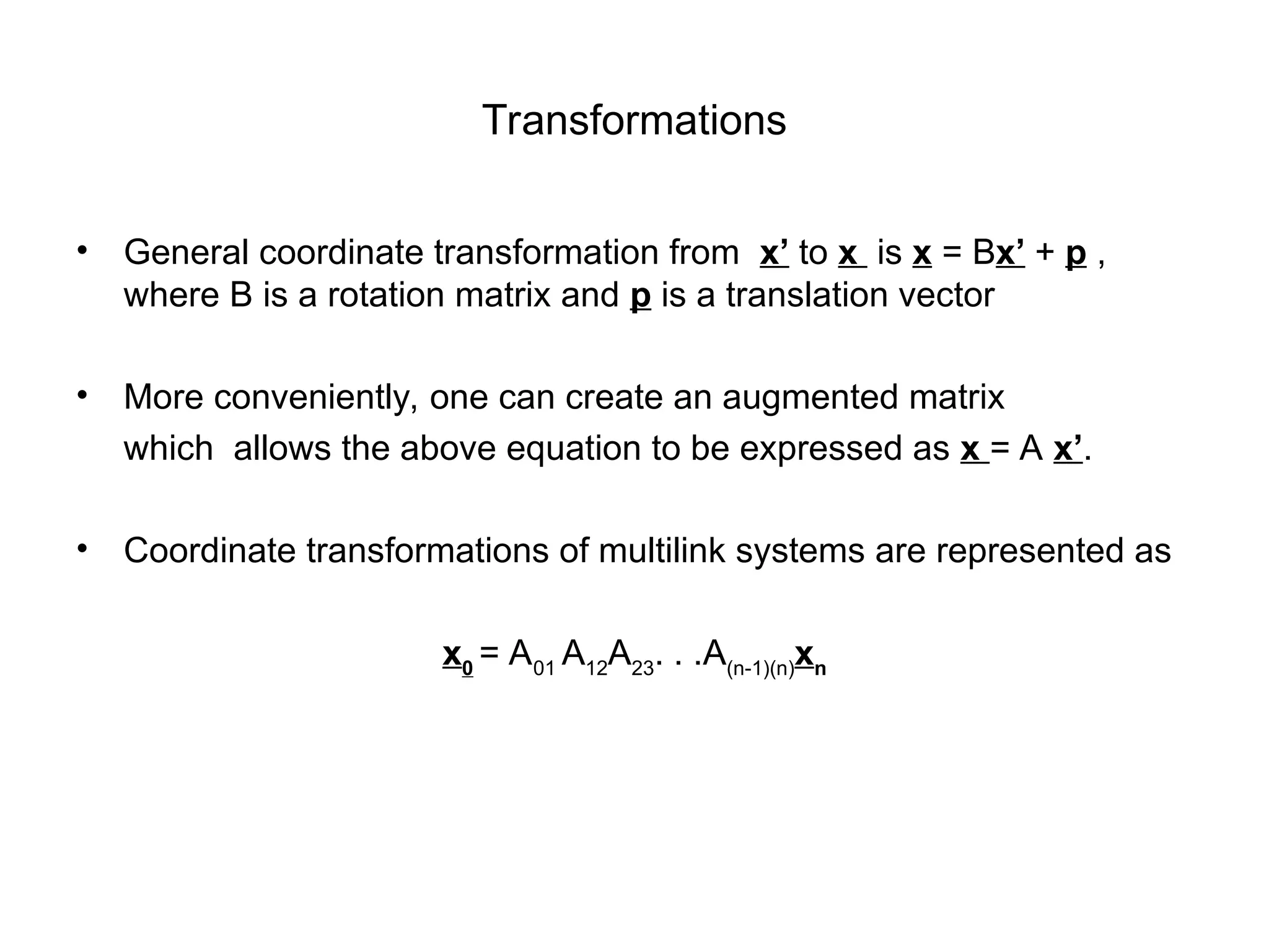 Transformations
• General coordinate transformation from x’ to x is x = Bx’ + p ,
where B is a rotation matrix and p is a translation vector
• More conveniently, one can create an augmented matrix
which allows the above equation to be expressed as x = A x’.
• Coordinate transformations of multilink systems are represented as
x0
= A01
A12
A23
. . .A(n-1)(n)
xn
 